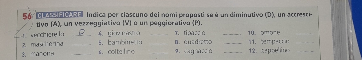 CLASSIFICARE Indica per ciascuno dei nomi proposti se è un diminutivo (D), un accresci- 
tivo (A), un vezzeggiativo (V) o un peggiorativo (P). 
1. vecchierello _4. giovinastro _7. tipaccio _10. omone_ 
2. mascherina _5. bambinetto _8. quadretto _11. tempaccio_ 
3. manona _6. coltellino _9. cagnaccio _12. cappellino_