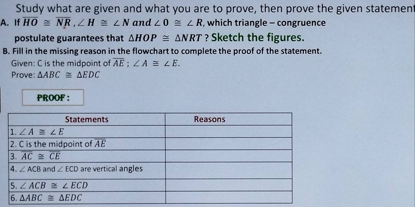 Study what are given and what you are to prove, then prove the given statement
A. If overline HO≌ overline NR,∠ H≌ ∠ N and ∠ 0≌ ∠ R , which triangle - congruence
postulate guarantees that △ HOP≌ △ NRT ? Sketch the figures.
B. Fill in the missing reason in the flowchart to complete the proof of the statement.
Given: C is the midpoint of overline AE;∠ A≌ ∠ E.
Prove: △ ABC≌ △ EDC
PROOF :