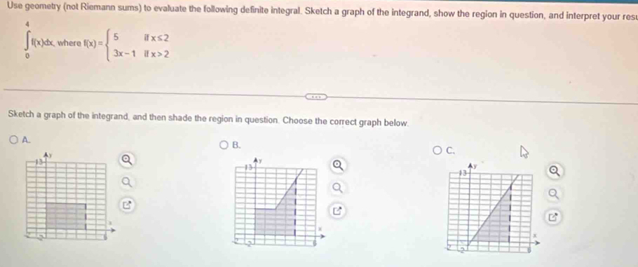 Use geometry (not Riemann sums) to evaluate the following definite integral. Sketch a graph of the integrand, show the region in question, and interpret your res
∈t _0^(4f(x)dx. where f(x)=beginarray)l 5ifx≤ 2 3x-1ifx>2endarray.
Sketch a graph of the integrand, and then shade the region in question. Choose the correct graph below. 
A. 
B. 
C. 
y 
13 
2