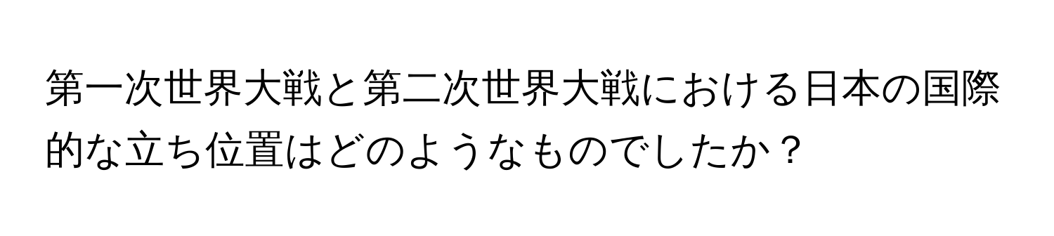 第一次世界大戦と第二次世界大戦における日本の国際的な立ち位置はどのようなものでしたか？