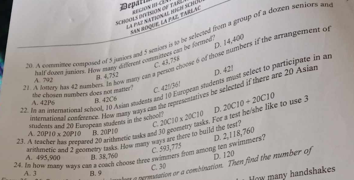 Depalli
reGION III-cÉN
SCH OLS DIVSON A 
la paz national high schól
SAN ROQUE, LA PAZ, TARLAC
30. A committee composed of 5 juniors and 5 seniors is to be selected from a group of a dozen seniors an
C. 43,758 D. 14,400
half dozen juniors. How many different committees can be formed?
21. A lottery has 42 numbers. In how many can a person choose 6 of those numbers if the arrangement of
A. 792
B. 4,752
D. 42!
22. In an international school, 10 Asian students and 10 European students must select to participate in an
the chosen numbers does not matter? C. 42!/36!
international conference. How many ways can the representatives be selected if there are 20 Asian
A. 42P6
B. 42C6
students and 20 European students in the school? 20C10* 20C10 D. 20C10+20C10
C.
23. A teacher has prepared 20 arithmetic tasks and 3 arithmetic and 2 geometry tasks. How many ways are there to build the test? s. For a test he/she like to use 3
A. 20P10* 20P10 B. 20P10
D. 2,118,760
C. 593,775
24. In how many ways can a coach choose three swimmers from among ten swimmers?
A. 495,900 B. 38,760
D. 120
wer a permutation or a combination. Then find the number of
C. 30
A. 3 B. 9
How many handshakes