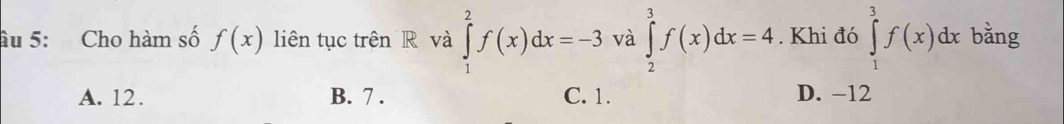 âu 5: Cho hàm số f(x) liên tục trên R và ∈tlimits _1^2f(x)dx=-3 và ∈tlimits _2^3f(x)dx=4. Khi đó ∈tlimits _1^3f(x)dx bằng
A. 12. B. 7. C. 1. D. −12