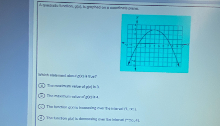 A quadratic function, g(x) , is graphed on a coordinate plane .
Which statement about g(x) is true?
a) The maximum value of g(x) is 3.
b ) The maximum value of g(x) is 4.
c ) The function g(x) is increasing over the interval (4,∈fty ).
d) The function g(x) is decreasing over the interval (-∈fty ,4).