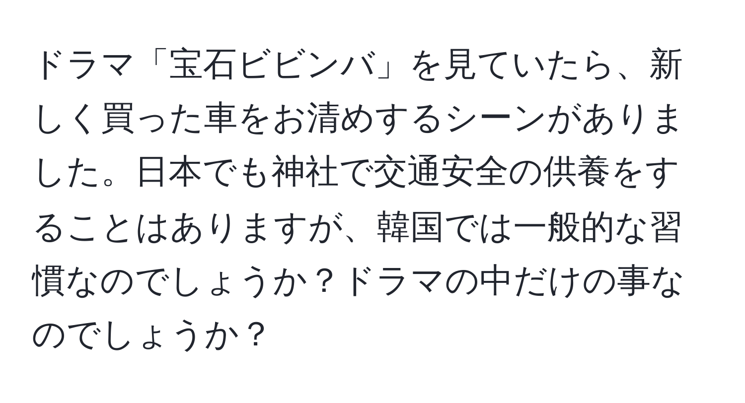 ドラマ「宝石ビビンバ」を見ていたら、新しく買った車をお清めするシーンがありました。日本でも神社で交通安全の供養をすることはありますが、韓国では一般的な習慣なのでしょうか？ドラマの中だけの事なのでしょうか？