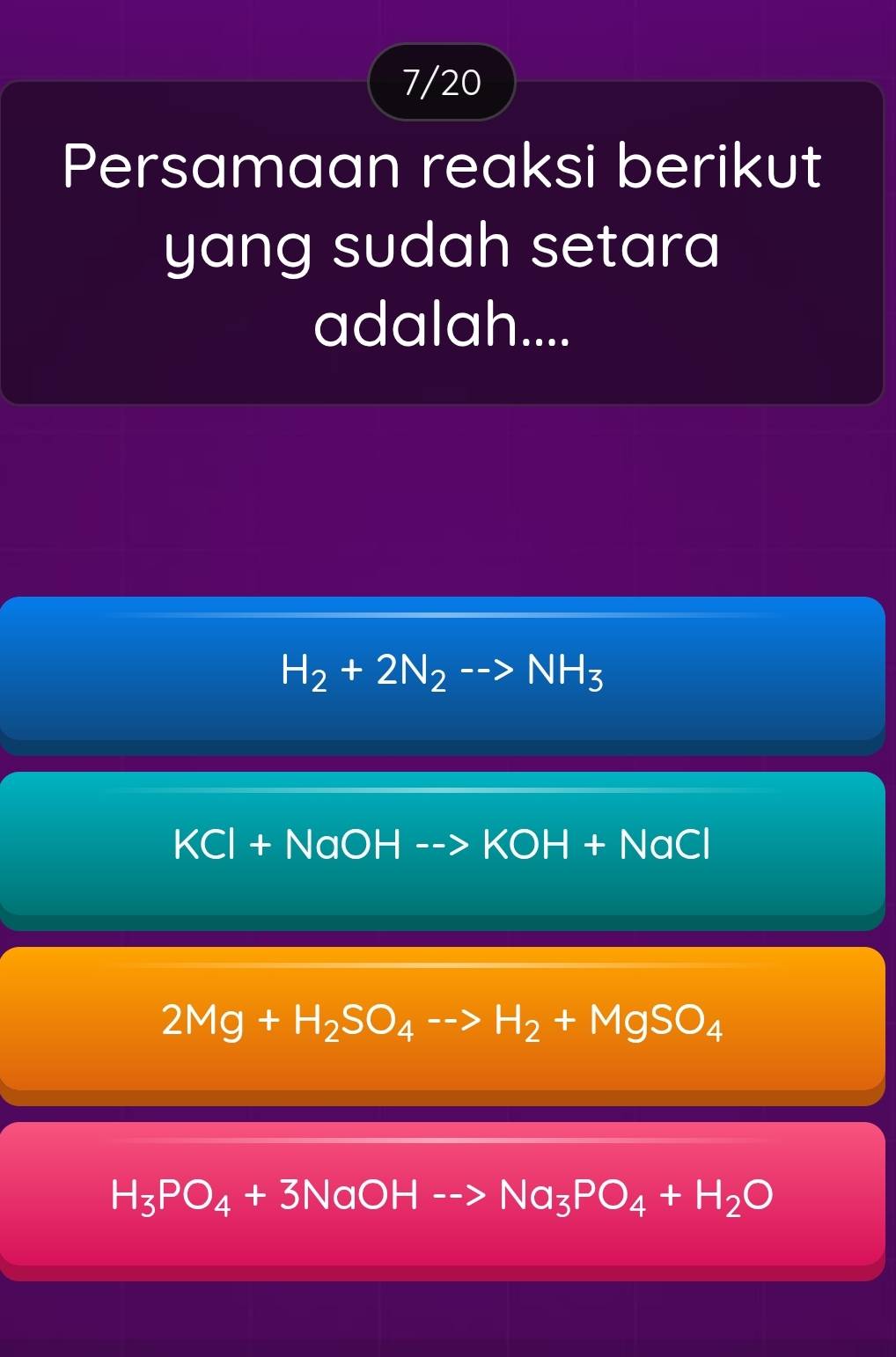 7/20
Persamaan reaksi berikut
yang sudah setara 
adalah....
H_2+2N_2to NH_3
KCl+NaOH-->KOH+NaCl
2Mg+H_2SO_4-to H_2+MgSO_4
H_3PO_4+3NaOH-to Na_3PO_4+H_2O