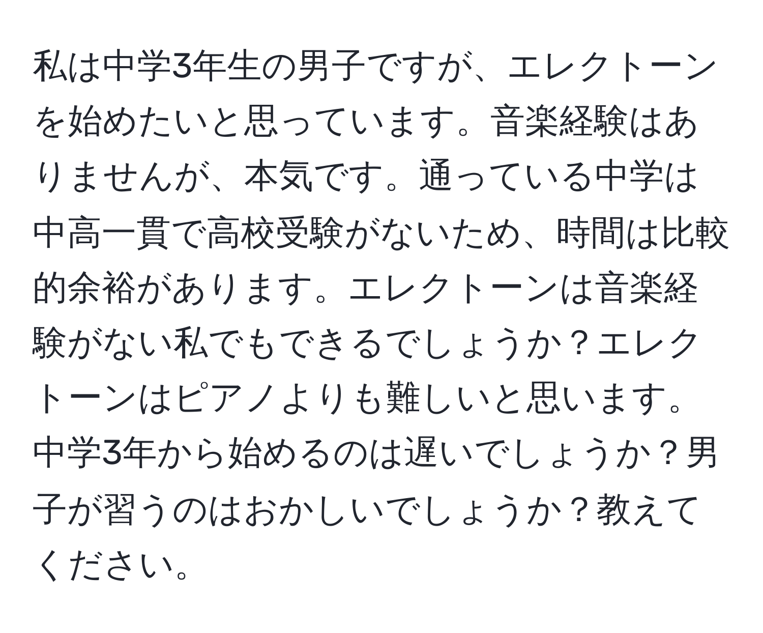 私は中学3年生の男子ですが、エレクトーンを始めたいと思っています。音楽経験はありませんが、本気です。通っている中学は中高一貫で高校受験がないため、時間は比較的余裕があります。エレクトーンは音楽経験がない私でもできるでしょうか？エレクトーンはピアノよりも難しいと思います。中学3年から始めるのは遅いでしょうか？男子が習うのはおかしいでしょうか？教えてください。