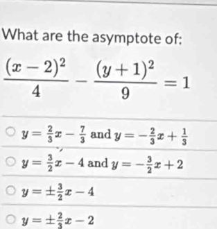 What are the asymptote of:
frac (x-2)^24-frac (y+1)^29=1
y= 2/3 x- 7/3  and y=- 2/3 x+ 1/3 
y= 3/2 x-4 and y=- 3/2 x+2
y=±  3/2 x-4
y=±  2/3 x-2