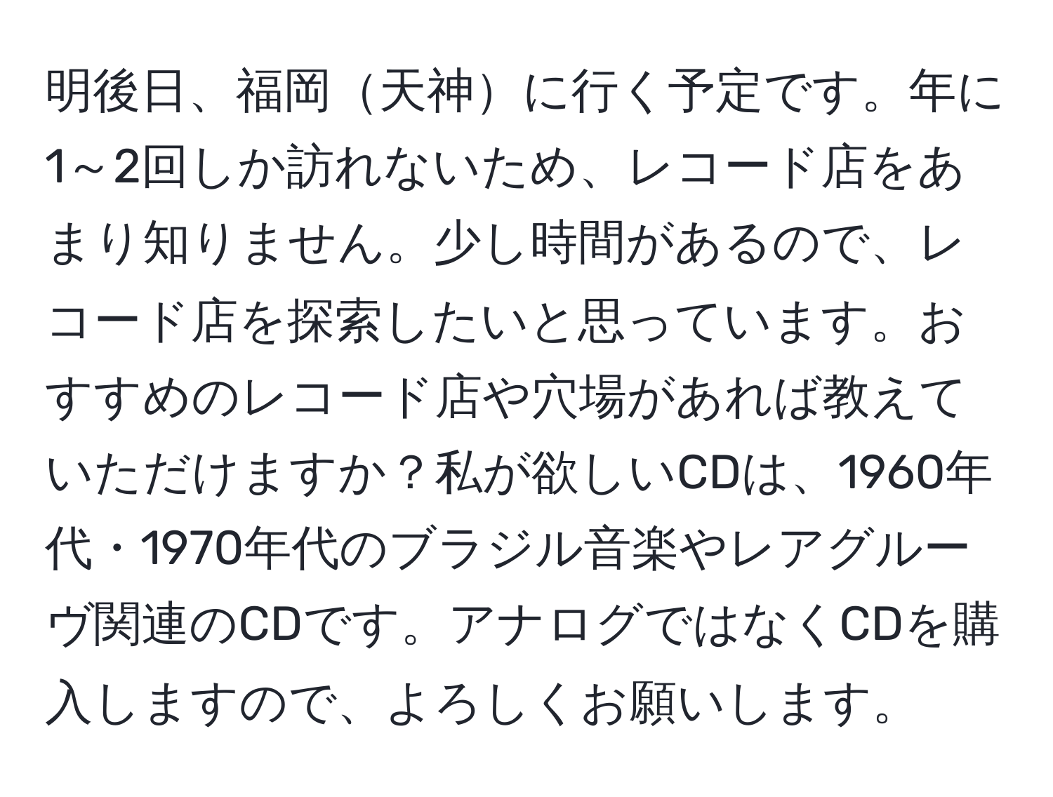 明後日、福岡天神に行く予定です。年に1～2回しか訪れないため、レコード店をあまり知りません。少し時間があるので、レコード店を探索したいと思っています。おすすめのレコード店や穴場があれば教えていただけますか？私が欲しいCDは、1960年代・1970年代のブラジル音楽やレアグルーヴ関連のCDです。アナログではなくCDを購入しますので、よろしくお願いします。