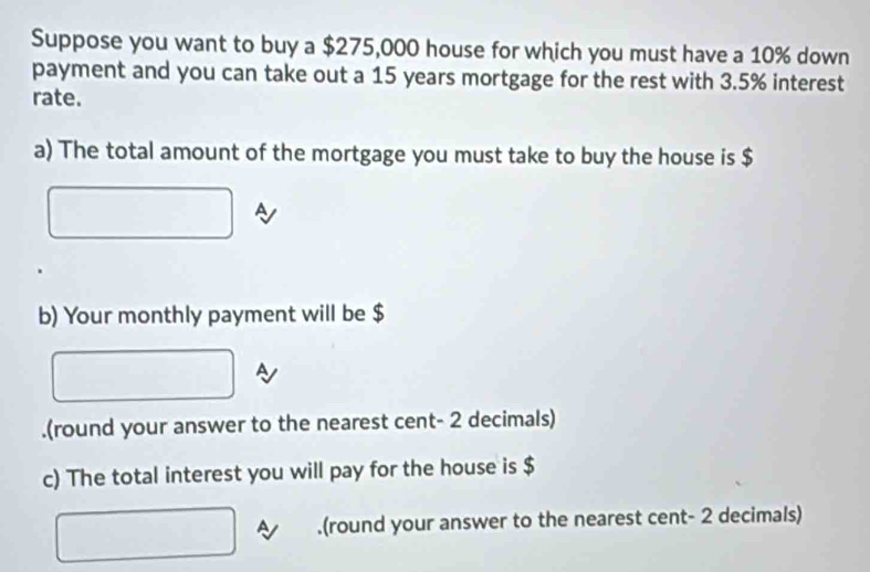 Suppose you want to buy a $275,000 house for which you must have a 10% down 
payment and you can take out a 15 years mortgage for the rest with 3.5% interest 
rate. 
a) The total amount of the mortgage you must take to buy the house is $
b) Your monthly payment will be $.(round your answer to the nearest cent- 2 decimals) 
c) The total interest you will pay for the house is $.(round your answer to the nearest cent- 2 decimals)