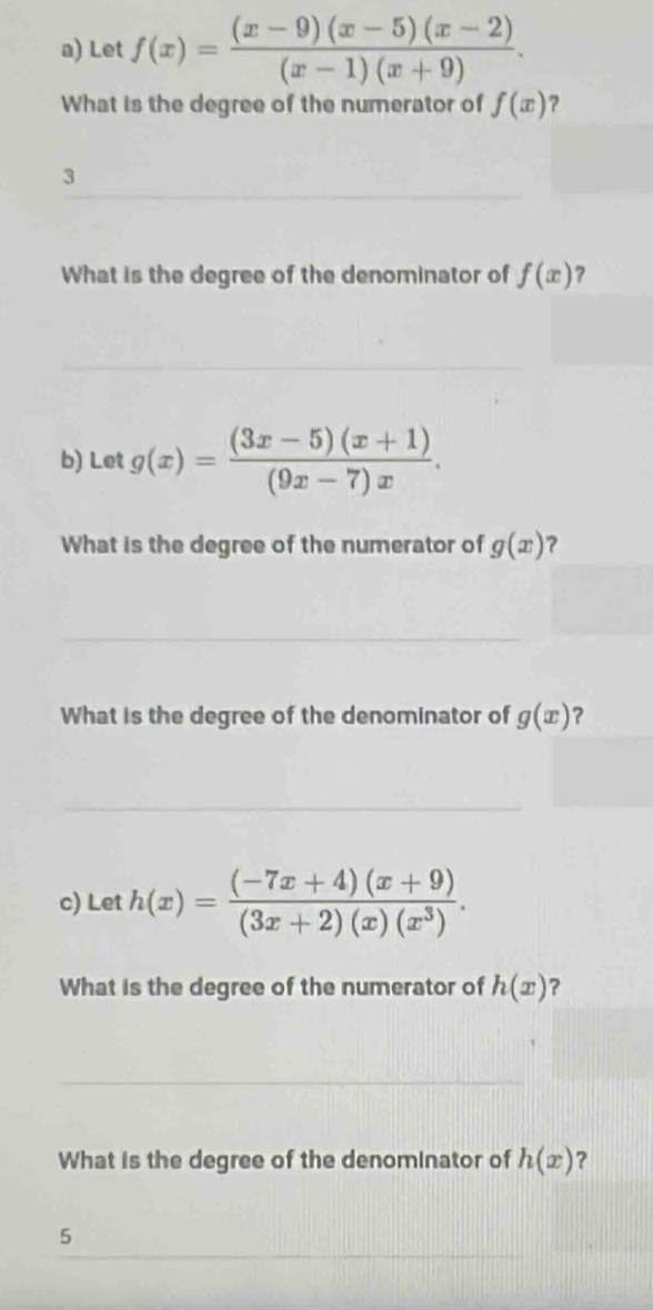 Let f(x)= ((x-9)(x-5)(x-2))/(x-1)(x+9) . 
What is the degree of the numerator of f(x) ? 
3 
What is the degree of the denominator of f(x)
b) Let g(x)= ((3x-5)(x+1))/(9x-7)x . 
What is the degree of the numerator of g(x) 2 
What is the degree of the denominator of g(x) ? 
c) Let h(x)= ((-7x+4)(x+9))/(3x+2)(x)(x^3) . 
What is the degree of the numerator of h(x) ? 
What is the degree of the denominator of h(x) ? 
5