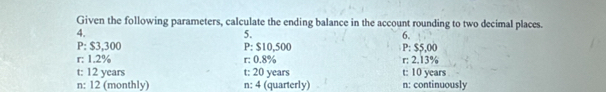 Given the following parameters, calculate the ending balance in the account rounding to two decimal places. 
4. 
5. 
6. 
P: $3,300 P: $10,500 P: $5,00
r: 1.2% r: 0.8% r: 2.13%
t: 12 years t: 20 years t: 10 years
n: 12 (monthly) n: 4 (quarterly) n : continuously