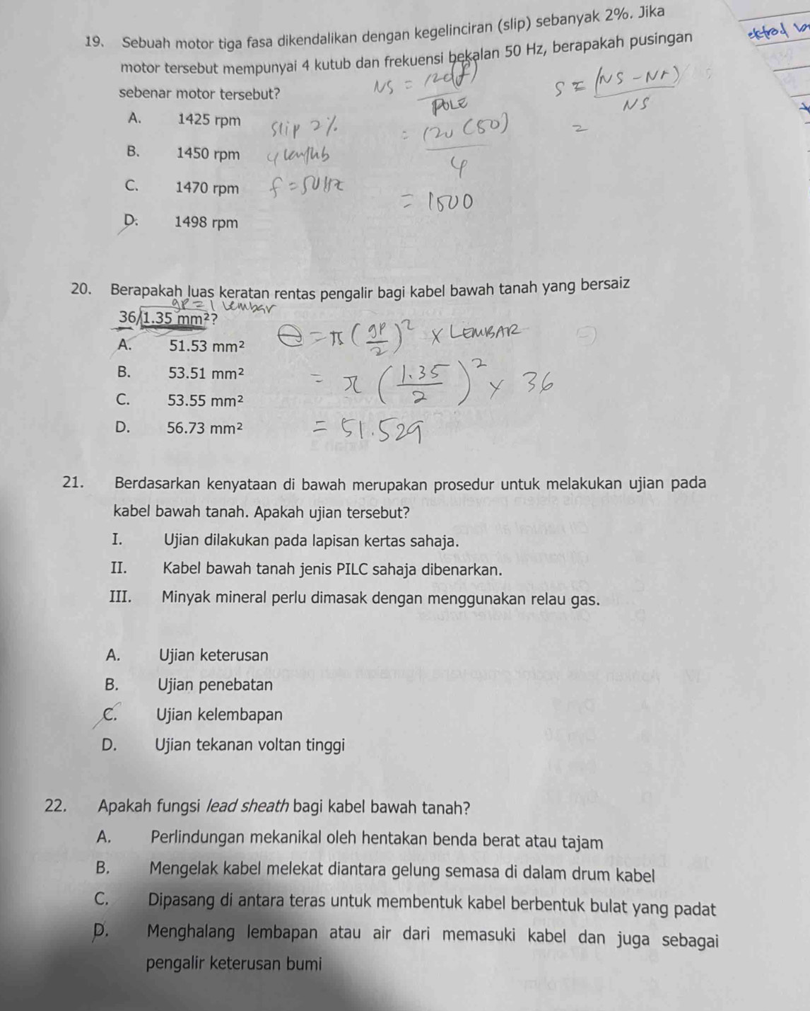 Sebuah motor tiga fasa dikendalikan dengan kegelinciran (slip) sebanyak 2%. Jika
motor tersebut mempunyai 4 kutub dan frekuensi bekalan 50 Hz, berapakah pusingan
sebenar motor tersebut?
A. 1425 rpm
B. 1450 rpm
C. 1470 rpm
D. 1498 rpm
20. Berapakah luas keratan rentas pengalir bagi kabel bawah tanah yang bersaiz
36/1.35 m m^2 ?
A. 51.53mm^2
B. 53.51mm^2
C. 53.55mm^2
D. 56.73mm^2
21. Berdasarkan kenyataan di bawah merupakan prosedur untuk melakukan ujian pada
kabel bawah tanah. Apakah ujian tersebut?
I. Ujian dilakukan pada lapisan kertas sahaja.
II. Kabel bawah tanah jenis PILC sahaja dibenarkan.
III. Minyak mineral perlu dimasak dengan menggunakan relau gas.
A. Ujian keterusan
B. Ujian penebatan
C. Ujian kelembapan
D. Ujian tekanan voltan tinggi
22. Apakah fungsi lead sheath bagi kabel bawah tanah?
A. Perlindungan mekanikal oleh hentakan benda berat atau tajam
B. Mengelak kabel melekat diantara gelung semasa di dalam drum kabel
C. Dipasang di antara teras untuk membentuk kabel berbentuk bulat yang padat
D. Menghalang lembapan atau air dari memasuki kabel dan juga sebagai
pengalir keterusan bumi