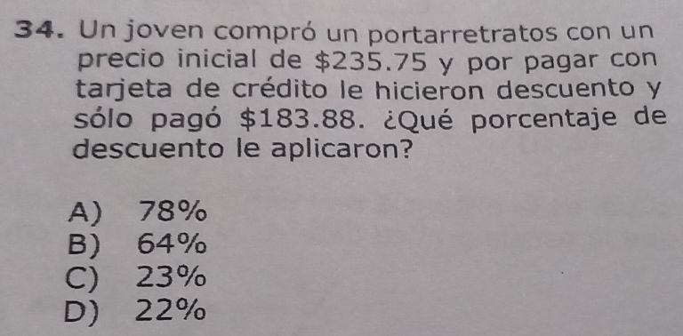 Un joven compró un portarretratos con un
precio inicial de $235.75 y por pagar con
tarjeta de crédito le hicieron descuento y
sólo pagó $183.88. ¿Qué porcentaje de
descuento le aplicaron?
A) 78%
B 64%
C) 23%
D) 22%