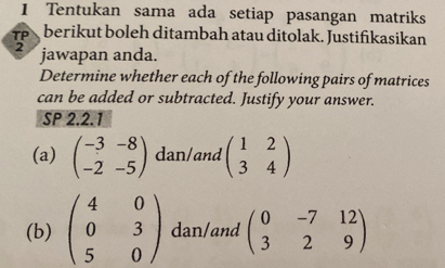 Tentukan sama ada setiap pasangan matriks 
TP berikut boleh ditambah atau ditolak. Justifikasikan 
2 jawapan anda. 
Determine whether each of the following pairs of matrices 
can be added or subtracted. Justify your answer. 
SP 2.2.1 
(a) beginpmatrix -3&-8 -2&-5endpmatrix dan/and beginpmatrix 1&2 3&4endpmatrix
(b) beginpmatrix 4&0 0&3 5&0endpmatrix dan/and beginpmatrix 0&-7&12 3&2&9endpmatrix