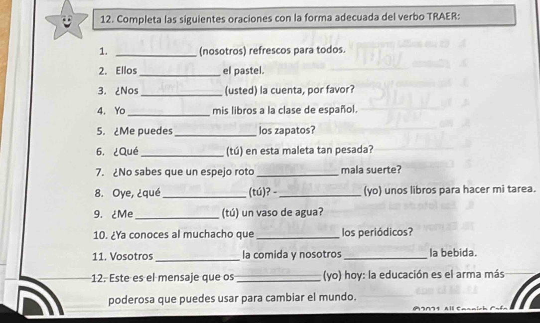 Completa las siguientes oraciones con la forma adecuada del verbo TRAER: 
1. _(nosotros) refrescos para todos. 
2. Ellos _el pastel. 
3. ¿Nos_ (usted) la cuenta, por favor? 
4. Yo _mis libros a la clase de español. 
5. ¿Me puedes _los zapatos? 
6.¿Qué_ (tú) en esta maleta tan pesada? 
7. ¿No sabes que un espejo roto _mala suerte? 
8. Oye, ¿qué_ (tú)? - _(yo) unos libros para hacer mi tarea. 
9. ¿Me_ (tú) un vaso de agua? 
10. ¿Ya conoces al muchacho que _los periódicos? 
11. Vosotros_ la comida y nosotros _la bebida. 
12. Este es el mensaje que os _(yo) hoy: la educación es el arma más 
poderosa que puedes usar para cambiar el mundo. 
M∩1 All C.