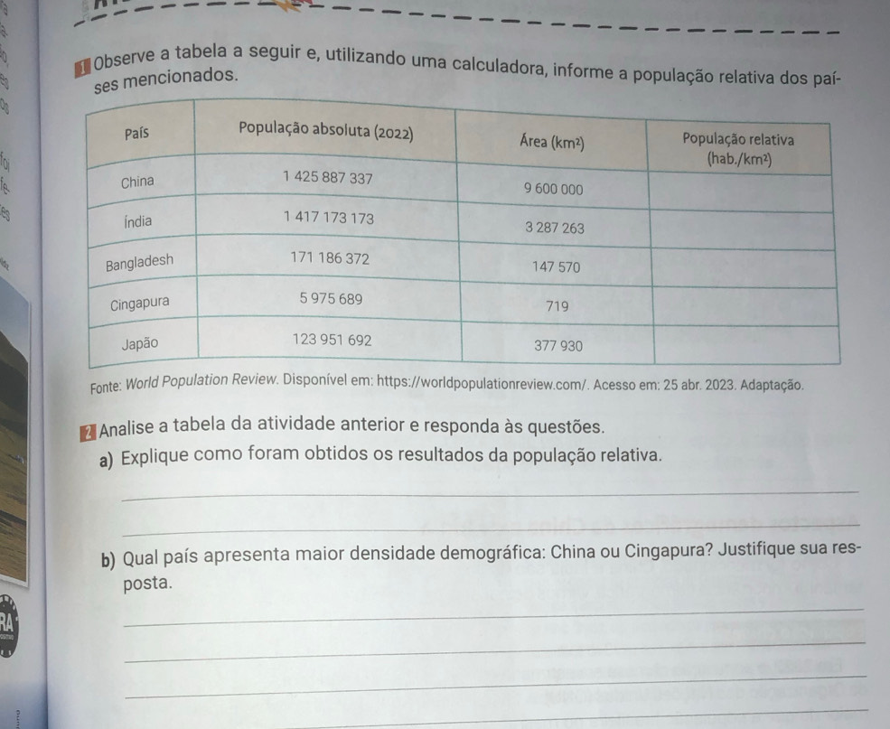 Observe a tabela a seguir e, utilizando uma calculadora, informe a população relativa dos paí-
mencionados.
Di
A
4
Fonte: World Population Review. Disponível em: https://worldpopulationreview.com/. Acesso em: 25 abr. 2023. Adaptação.
* Analise a tabela da atividade anterior e responda às questões.
a) Explique como foram obtidos os resultados da população relativa.
_
_
b) Qual país apresenta maior densidade demográfica: China ou Cingapura? Justifique sua res-
posta.
_
_
_
_