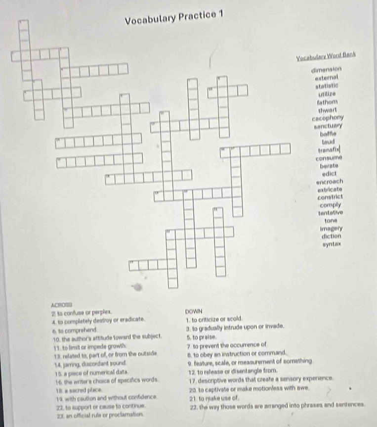 ractice 1
Word Bank
dimension
external
statistic
ilize
fathom
wart
cacophony
senctuary
affle
eud
transfix
consume
berate
dict
encroach
extricate
constrict
comply
tentative
tone
imagery
diction
syntax
4. to completely destroy or eradicate. 1. to criticize or scod.
6. to comprehend 3. to gradually intrude upon or invade.
10, the author's attitude toward the subject. 5. to praise.
I . to limit ar impede growth. 7. to prevent the occurrence of
13. related to, part of, or from the outside. 8. to obey an instruction or command.
14, jarring, discordant sound. 9. feature, scale, or measurement of something
15. a piece of numerical data 12 to release or disentangle from.
16. the writer's choica of specifics words. 17. descriptive words that create a sensory experience.
18. a sacred pface 20. to captivate or make motionless with awe.
19. with caution and without confidence. 21. to make use of.
22, to support or cause to continue. 22, the way those words are arranged into phrases and sentences.
23 an official rule or proclamation.