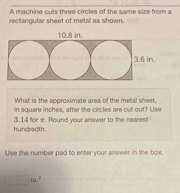 A machine cuts three circles of the same size from a 
rectangular sheet of metal as shown.
10.8 in. 
What is the approximate area of the metal sheet, 
in square inches, after the circles are cut out? Use
3.14 for π. Round your answer to the nearest 
hundredth. 
Use the number pad to enter your answer in the box. 
in.²