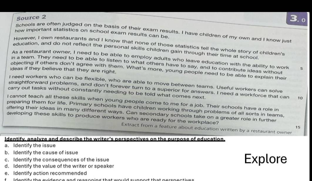 Source 2 
3. o 
Schools are often judged on the basis of their exam results. I have children of my own and I know just 
how important statistics on school exam results can be. 
However, I own restaurants and I know that none of those statistics tell the whole story of children's 
education, and do not reflect the personal skills children gain through their time at school. 
As a restaurant owner, I need to be able to employ adults who leave education with the ability to work 5
in a team. They need to be able to listen to what others have to say, and to contribute ideas without 
ideas if they believe that they are right. 
objecting if others don't agree with them. What's more, young people need to be able to explain their 
I need workers who can be flexible, who are able to move between teams. Useful workers can solve 
straightforward problems, and don't forever turn to a superior for answers. I need a workforce that can 10
carry out tasks without constantly needing to be told what comes next. 
I cannot teach all these skills when young people come to me for a job. Their schools have a role in 
preparing them for life. Primary schools have children working through problems of all sorts in teams, 
offering their ideas in many different ways. Can secondary schools take on a greater role in further 
developing these skills to produce workers who are ready for the workplace? 15 
Extract from a feature about education written by a restaurant owner 
Identify. analvze and describe the writer’s perspectives on the purpose of education. 
a. Identify the issue 
b. Identify the cause of issue 
c. Identify the consequences of the issue Explore 
d. Identify the value of the writer or speaker 
e. Identify action recommended 
f Identify the evidence and reasoning that would support that nerspectives