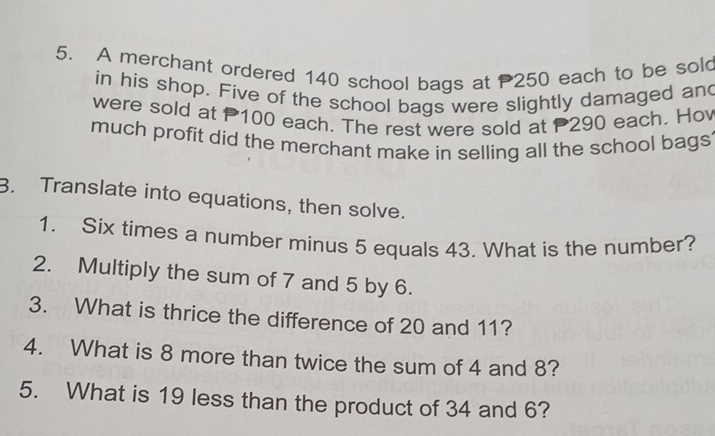 A merchant ordered 140 school bags at 250 each to be sol 
in his shop. Five of the school bags were slightly damaged and 
were sold at P100 each. The rest were sold at 290 each. Hov 
much profit did the merchant make in selling all the school bags 
3. Translate into equations, then solve. 
1. Six times a number minus 5 equals 43. What is the number? 
2. Multiply the sum of 7 and 5 by 6. 
3. What is thrice the difference of 20 and 11? 
4. What is 8 more than twice the sum of 4 and 8? 
5. What is 19 less than the product of 34 and 6?