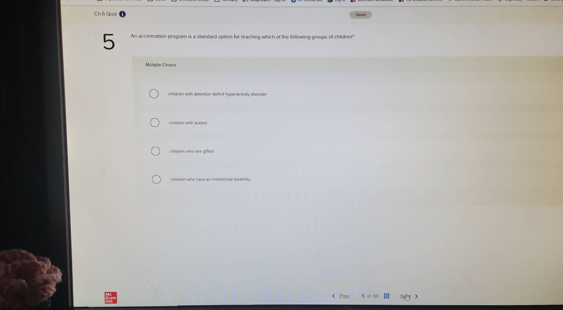 Ch 6 Quiz Saved
5 An acceleration program is a standard option for teaching which of the following groups of children?
Multiple Choice
children with attention deficit hyperactivity disorder
children with autism
children who are gifted
children who have an intellectual disability
< Prev