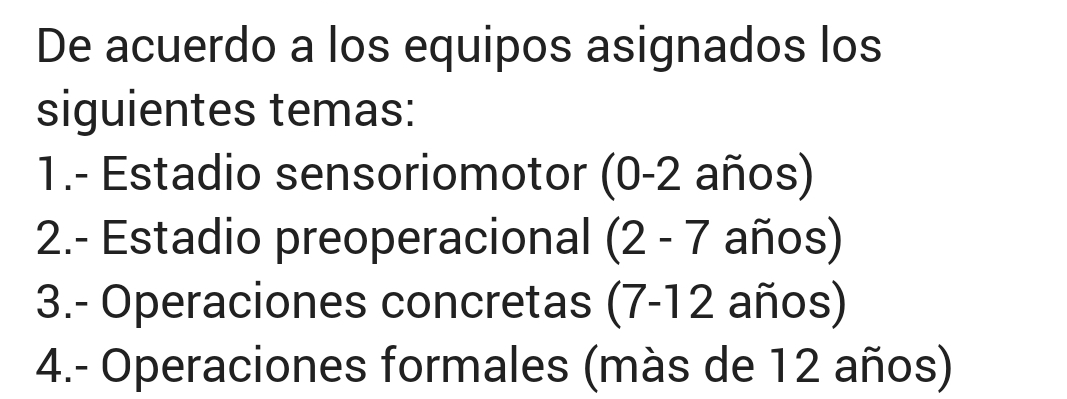 De acuerdo a los equipos asignados los 
siguientes temas: 
1.- Estadio sensoriomotor (0-2 años) 
2.- Estadio preoperacional (2-7 años) 
3.- Operaciones concretas (7 - 12 años) 
4.- Operaciones formales (màs de 12 años)