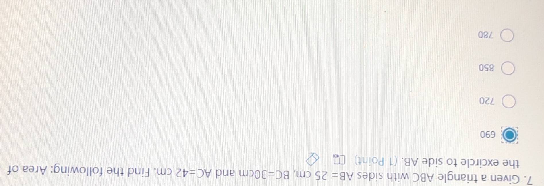 Given a triangle ABC with sides AB=25cm, BC=30cm and AC=42cm. Find the following: Area of
the excircle to side AB. (1 Point)
690
720
850
780