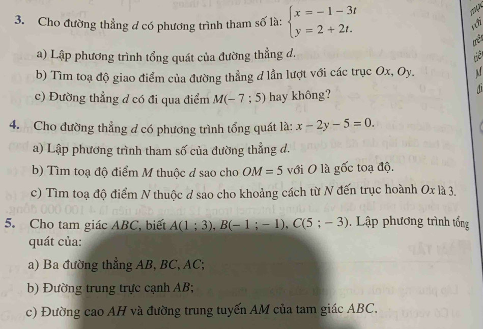 mục 
3. Cho đường thẳng d có phương trình tham số là: beginarrayl x=-1-3t y=2+2t.endarray. với 
trêt 
a) Lập phương trình tổng quát của đường thẳng d. 
tiê 
b) Tìm toạ độ giao điểm của đường thẳng d lần lượt với các trục Ox, Oy. M
c) Đường thẳng d có đi qua điểm M(-7;5) hay không? 
4. Cho đường thẳng d có phương trình tổng quát là: x-2y-5=0. 
a) Lập phương trình tham số của đường thẳng d. 
b) Tìm toạ độ điểm M thuộc d sao cho OM=5 với O là gốc toạ độ. 
c) Tìm toạ độ điểm N thuộc d sao cho khoảng cách từ N đến trục hoành Ox là 3. 
5. Cho tam giác ABC, biết A(1;3), B(-1;-1), C(5;-3). Lập phương trình tổng 
quát của: 
a) Ba đường thẳng AB, BC, AC; 
b) Đường trung trực cạnh AB; 
c) Đường cao AH và đường trung tuyến AM của tam giác ABC.