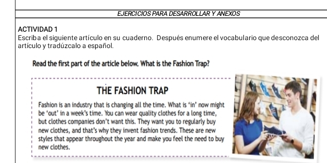 EJERCICIOS PARA DESARROLLAR Y ANEXOS 
ACTIVIDAD 1 
Escriba el siguiente artículo en su cuaderno. Después enumere el vocabulario que desconozca del 
artículo y tradúzcalo a español. 
Read the first part of the article below. What is the Fashion Trap? 
THE FASHION TRAP 
Fashion is an industry that is changing all the time. What is ‘in’ now might 
be ‘out’ in a week’s time. You can wear quality clothes for a long time, 
but clothes companies don’t want this. They want you to regularly buy 
new clothes, and that’s why they invent fashion trends. These are new 
styles that appear throughout the year and make you feel the need to buy 
new clothes.