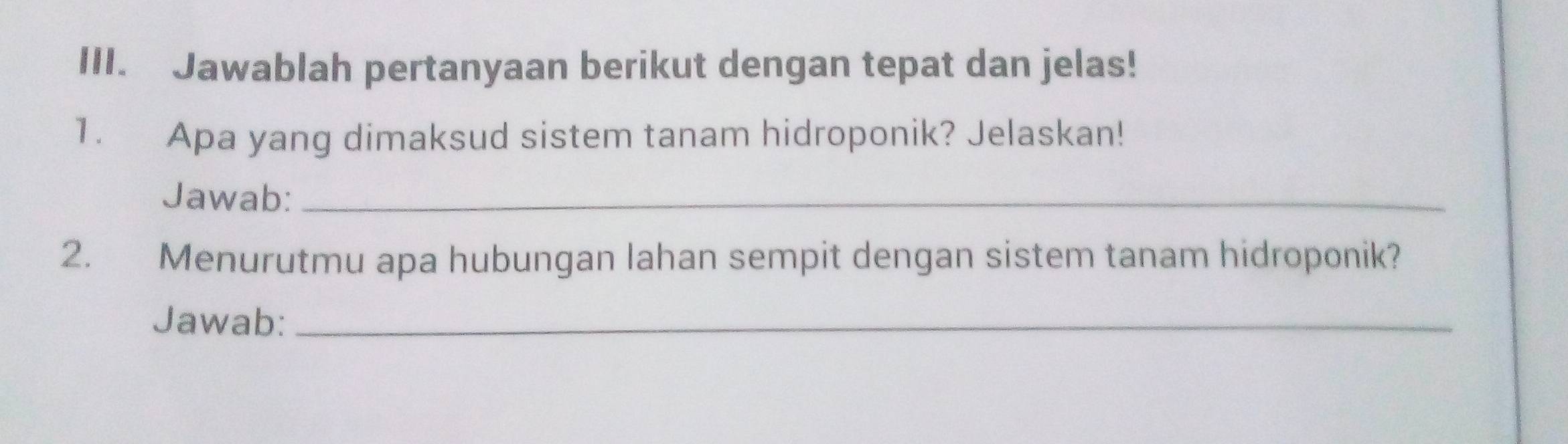 Jawablah pertanyaan berikut dengan tepat dan jelas! 
1. Apa yang dimaksud sistem tanam hidroponik? Jelaskan! 
Jawab:_ 
2. Menurutmu apa hubungan lahan sempit dengan sistem tanam hidroponik? 
Jawab:_