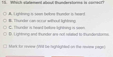 Which statement about thunderstorms is correct?
A. Lightning is seen before thunder is heard.
B. Thunder can occur without lightning
C. Thunder is heard before lightning is seen.
D. Lightning and thunder are not related to thunderstorms
Mark for review (Will be highlighted on the review page)