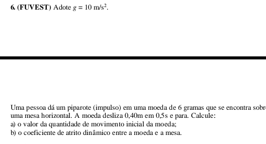 (FUVEST) Adote g=10m/s^2. 
Uma pessoa dá um piparote (impulso) em uma moeda de 6 gramas que se encontra sobr 
uma mesa horizontal. A moeda desliza 0,40m em 0,5s e para. Calcule: 
a) o valor da quantidade de movimento inicial da moeda; 
b) o coeficiente de atrito dinâmico entre a moeda e a mesa.