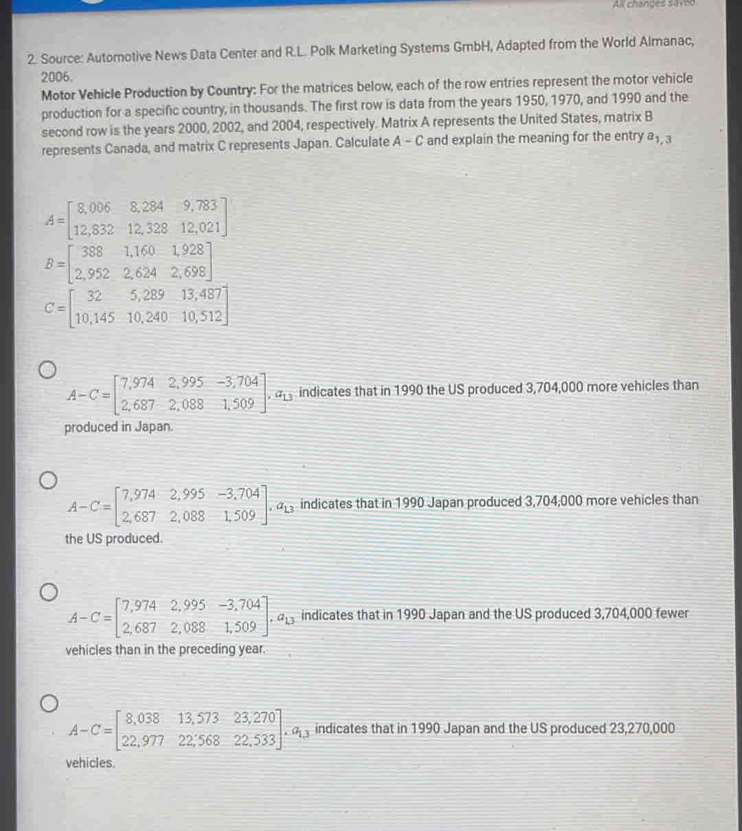 All changes saved
2. Source: Automotive News Data Center and R.L. Polk Marketing Systems GmbH, Adapted from the World Almanac,
2006.
Motor Vehicle Production by Country: For the matrices below, each of the row entries represent the motor vehicle
production for a specific country, in thousands. The first row is data from the years 1950, 1970, and 1990 and the
second row is the years 2000, 2002, and 2004, respectively. Matrix A represents the United States, matrix B
represents Canada, and matrix C represents Japan. Calculate A-C and explain the meaning for the entry a,,a
A=beginbmatrix 8,006&8,284&9,783 12,832&12,328&12,021endbmatrix
B=beginbmatrix 388&1,160&1,928 2,952&2,624&2,698endbmatrix
C=beginbmatrix 32&5,289&13,487 10,145&10,240&10,512endbmatrix
A-C=beginbmatrix 7,974&2,995&-3,704 2,687&2,088&1,509endbmatrix ,a_13 indicates that in 1990 the US produced 3,704,000 more vehicles than
produced in Japan.
A-C=beginbmatrix 7,974&2,995&-3,704 2,687&2,088&1,509endbmatrix ,a_13 indicates that in 1990 Japan produced 3,704;000 more vehicles than
the US produced.
A-C=beginbmatrix 7,974&2,995&-3,704 2,687&2,088&1,509endbmatrix .a_13 indicates that in 1990 Japan and the US produced 3,704,000 fewer
vehicles than in the preceding year.
A-C=beginbmatrix 8,038&13,573&23,270 22,977&22,568&22,533endbmatrix .a_1, indicates that in 1990 Japan and the US produced 23,270,000
vehicles.