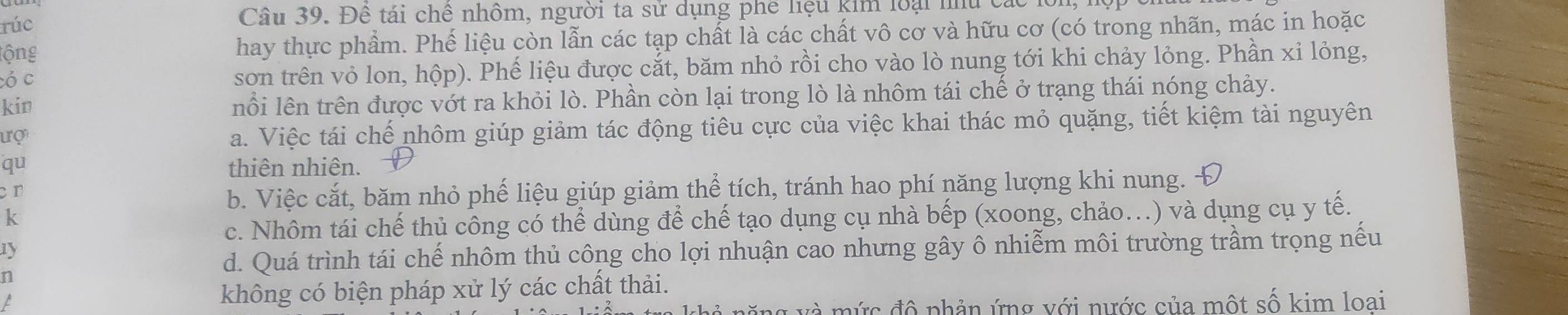 rúc Câu 39. Để tái chế nhôm, người ta sử dụng phê liệu kim loại nu các 1
tộng hay thực phẩm. Phế liệu còn lẫn các tạp chất là các chất vô cơ và hữu cơ (có trong nhãn, mác in hoặc
ó c sơn trên vỏ lon, hộp). Phế liệu được cắt, băm nhỏ rồi cho vào lò nung tới khi chảy lỏng. Phần xỉ lỏng,
kin nổi lên trên được vớt ra khỏi lò. Phần còn lại trong lò là nhôm tái chế ở trạng thái nóng chảy.
ượ
a. Việc tái chế nhôm giúp giảm tác động tiêu cực của việc khai thác mỏ quặng, tiết kiệm tài nguyên
qu thiên nhiên.
cr
b. Việc cắt, băm nhỏ phế liệu giúp giảm thể tích, tránh hao phí năng lượng khi nung.
k
c. Nhôm tái chế thủ công có thể dùng để chế tạo dụng cụ nhà bếp (xoong, chảo.) và dụng cụ y tế.
1y
d. Quá trình tái chế nhôm thủ công cho lợi nhuận cao nhưng gây ô nhiễm môi trường trầm trọng nếu
n
L không có biện pháp xử lý các chất thải.
đ à m ứ c đô phản ứng với nước của một số kim loai