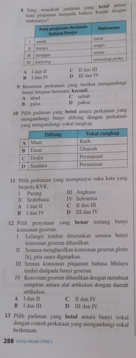 Yang manakah padanan yang betuI antara
kata pinjaman daripada bahasa Banjar dengan
A I dan II C II dan III
B I dan IV D III dan IV
9 Kesemua perkataan yang berikut mengandungi
bunyi Ietupan bersuara, kecuali…
A abad C sebab
B gulai D paksa
10 Pilih padanan yang betul antara perkataan yang
mengandungi bunyi diftong dengan perkataan
yang mengandungi vokal rangkap.
11 Pilih perkataan yang mempunyai suku kata yang
berpola KVK.
I Parang III Angkasa
II Sederhana IV Selesema
A I dan II C I dan I
B I dan IV D III dan IV
12 Pilih penyataan yang benar tentang bunyi
konsonan geseran.
I Lelangit lembut diturunkan semasa bunyi
konsonan geseran dihasilkan.
II Semasa menghasilkan konsonan geseran glotis
[h], pita suara digetarkan.
III Semua konsonan pinjaman bahasa Melayu
terdiri daripada bunyi geseran.
IV Konsonan geseran dihasilkan dengan membuat
sempitan antara alat artikulasi dengan daerah
artikulasi.
A I dan II C II dan IV
B I dan III D III dan IV
13 Pilih padanan yang betul antara bunyi vokal
dengan contoh perkataan yang mengandungi vokal
berkenaan.
288 Kertas Model STPM 2