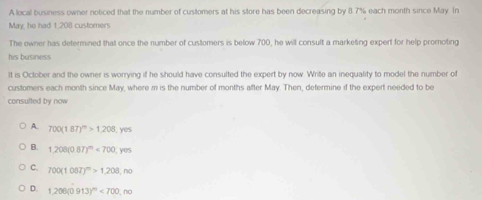 A local business owner noticed that the number of customers at his store has been decreasing by 8.7% each month since May In
May, he had 1,208 customers
The owner has determined that once the number of customers is below 700, he will consult a marketing expert for help promoting
his business
It is October and the owner is worrying if he should have consulted the expert by now. Write an inequality to model the number of
customers each month since May, where m is the number of months after May. Then, determine if the expert needed to be
consulted by now
A. 700(1.87)^m>1.208 , yes
B. 1,208(087)^m<700</tex> yes
C. 700(1.087)^m>1,208,no
D. 1,206(0.913)^m<700,no