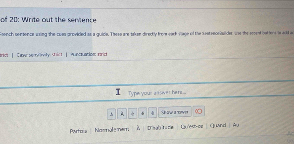 of 20: Write out the sentence 
French sentence using the cues provided as a guide. These are taken directly from each stage of the SentenceBuilder. Use the accent buttons to add ac 
trict | Case-sensitivity: strict | Punctuation: strict 
Type your answer here... 
à A è é Show answer 
Parfois Normalement A D'habitude Qu'est-ce | Quand | Au