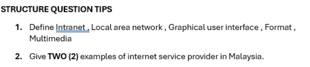 STRUCTURE QUESTION TIPS 
1. Define Intranet , Local area network , Graphical user interface , Format , 
Multimedia 
2. Give TWO (2) examples of internet service provider in Malaysia.