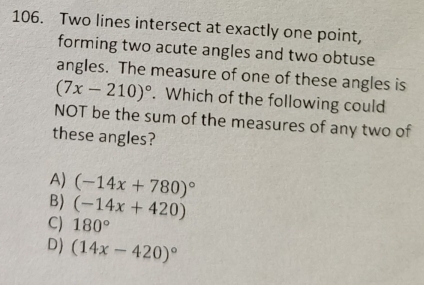 Two lines intersect at exactly one point,
forming two acute angles and two obtuse
angles. The measure of one of these angles is
(7x-210)^circ . Which of the following could
NOT be the sum of the measures of any two of
these angles?
A) (-14x+780)^circ 
B) (-14x+420)
CJ 180°
D) (14x-420)^circ 