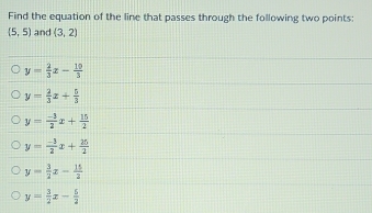 Find the equation of the line that passes through the following two points:
 5,5 and (3,2)
y= 2/3 x- 10/3 
y= 2/3 x+ 5/3 
y= (-3)/2 x+ 15/2 
y= (-3)/2 x+ 25/2 
y= 3/2 x- 15/2 
y= 3/2 x- 5/2 