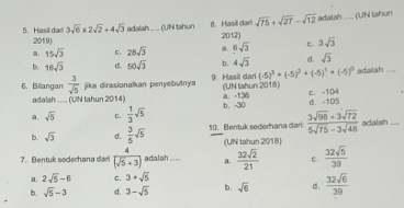 sqrt(75)+sqrt(27)-sqrt(12)
5. Hasildan 2019) adalah .... (UN tahun 8. Hasil dari 2012) adalah .... (UN tahun
3sqrt(6)* 2sqrt(2)+4sqrt(3)
a. 15sqrt(3) C. 28sqrt(3) a. 6sqrt(3) C. 3sqrt(3)
b. 16sqrt(3) d. 50sqrt(3) b. 4sqrt(3) d. sqrt(3)
(-5)^3+(-5)^2+(-5)^1+(-5)^0
6. Billangan  3/sqrt(5)  jika dirasionalkan penyebutnya 9. Masil dar (UN tahun 2018) adalah ....
adalah ..... (UN tahun 2014) a. -136 c. -1 (4
a. sqrt(5) c.  1/3 sqrt(5) b. -30 d. -105
b. sqrt(3) d.  3/6 sqrt(5) 10. Bentuk sederhana dari:  (3sqrt(98)+3sqrt(72))/5sqrt(75)-3sqrt(48)  adalah ....
(UN tahun 2018)
7. Bentuk sederhana dari  4/(sqrt(5)+3)  adalah .... a.  32sqrt(2)/21  c.  32sqrt(5)/39 
a. 2sqrt(5)-6 C. 3+sqrt(5)
b. sqrt(5)-3 d. 3-sqrt(5) b. sqrt(6) d.  32sqrt(6)/39 