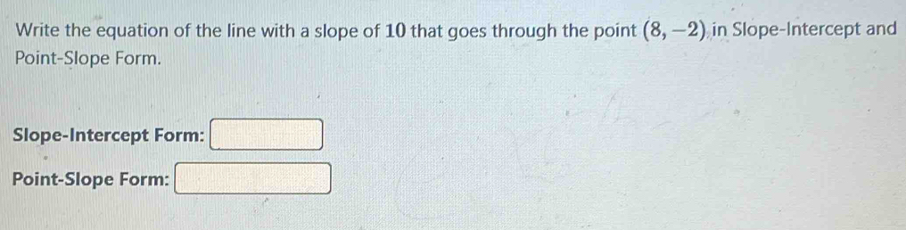 Write the equation of the line with a slope of 10 that goes through the point (8,-2) in Slope-Intercept and 
Point-Slope Form. 
Slope-Intercept Form: □ 
Point-Slope Form: f(-3)+2(-2)=0