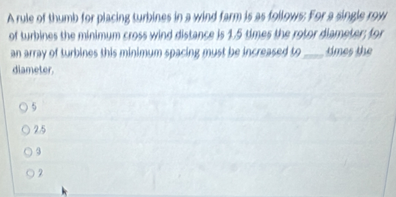 A rule of thumb for placing turbines in a wind farm is as follows; For a single row
of turbines the minimum cross wind distance is 1.5 times the rotor diameter; for
an array of turbines this minimum spacing must be increased to_ times the
diameter,
5
2.5
3
2