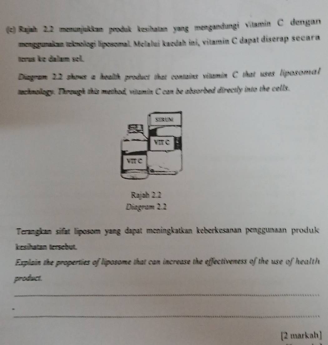 Rajah 2.2 menunjukkan peoduk kesihatan yang mengandungi vitamin C dergar
mcnogmakan wknologi líposomal. Melalui kacdah ini, vitamín C dapat discrap secara
terus ke dalum sel.
Diagram 22 shows a health product that contains vitamin C that uses liposomal
tachnollogy. Through this method, vitamin C can be absorbed directly into the cells.
SERUN
VIF C
VI C
Rajab 2.2
Diagram 2.2
Terangkan sifat liposom yang dapat meningkatkan keberkesanan penggunaan produk
kesihatan tersebut.
Explain the properties of liposome that can increase the effectiveness of the use of health
product.
_
_
[2 markah]