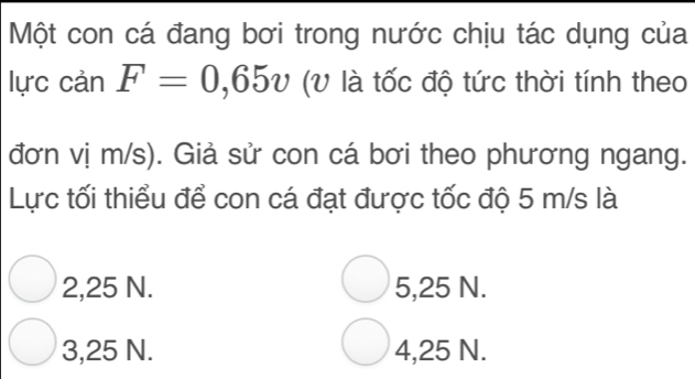 Một con cá đang bơi trong nước chịu tác dụng của
lực cản F=0,65v (V là tốc độ tức thời tính theo
đơn vị m/s). Giả sử con cá bơi theo phương ngang.
Lực tối thiểu để con cá đạt được tốc độ 5 m/s là
2,25 N. 5,25 N.
3,25 N. 4,25 N.