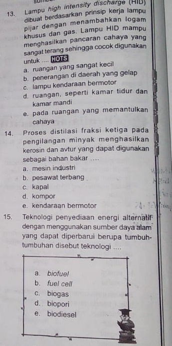 sum
13. Lampu high intensity discharge (HIB)
dibuat berdasarkan prinsip kerja lampu
pijar dengan menambahkan logam
khusus dan gas. Lampu HID mampu
menghasilkan pancaran cahaya yang
sangat terang sehingga cocok digunakan
untuk ... HOTS
a. ruangan yang sangat kecil
b. penerangan di daerah yang gelap
c. lampu kendaraan bermotor
d. ruangan, seperti kamar tidur dan
kamar mandi
e. pada ruangan yang memantulkan
cahaya
14. Proses distilasi fraksi ketiga pada
pengilangan minyak menghasilkan
kerosin dan avtur yang dapat digunakan
sebagai bahan bakar ....
a. mesin industri
b. pesawat terbang
c. kapal
d. kompor
e. kendaraan bermotor
15. Teknologi penyediaan energi alternatif
dengan menggunakan sumber daya alam
yang dapat diperbarui berupa tumbuh-
tumbuhan disebut teknologi ....