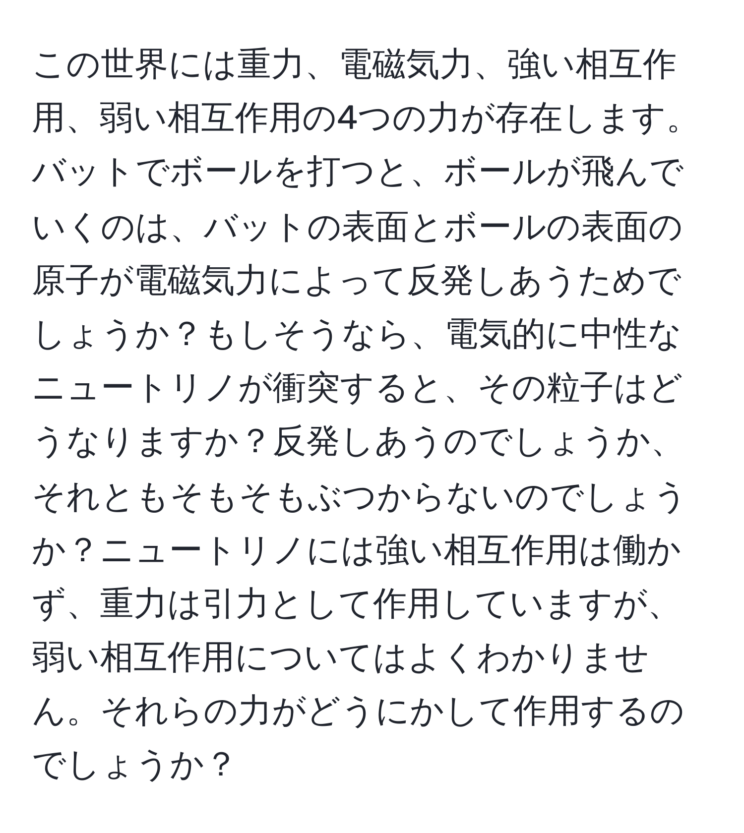 この世界には重力、電磁気力、強い相互作用、弱い相互作用の4つの力が存在します。バットでボールを打つと、ボールが飛んでいくのは、バットの表面とボールの表面の原子が電磁気力によって反発しあうためでしょうか？もしそうなら、電気的に中性なニュートリノが衝突すると、その粒子はどうなりますか？反発しあうのでしょうか、それともそもそもぶつからないのでしょうか？ニュートリノには強い相互作用は働かず、重力は引力として作用していますが、弱い相互作用についてはよくわかりません。それらの力がどうにかして作用するのでしょうか？