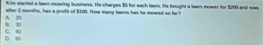 Kim started a lawn mowing business. He charges $5 for each lawn. He bought a lawn mower for $200 and now,
after 2 months, has a profit of $100. How many lawns has he mowed so far?
A. 20
B. 30
C. 40
D. 60