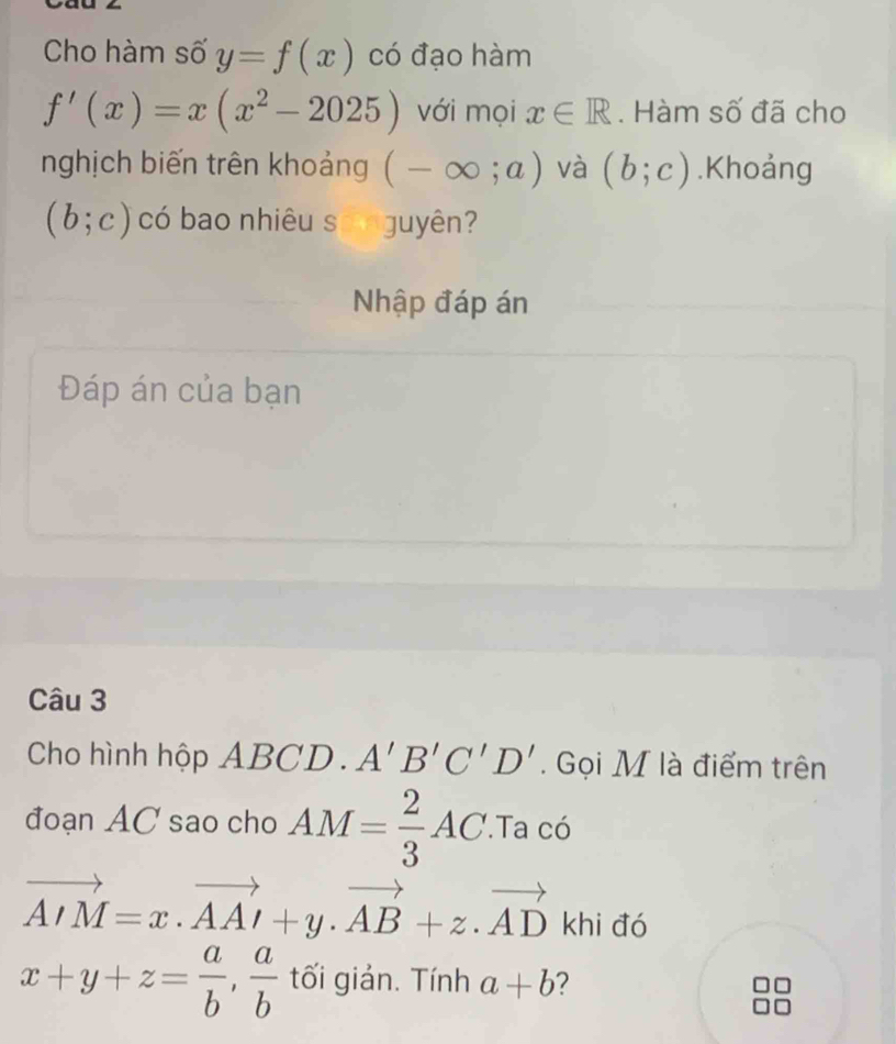 Cho hàm số y=f(x) có đạo hàm
f'(x)=x(x^2-2025) với mọi x∈ R. Hàm số đã cho 
nghịch biến trên khoảng (-∈fty ;a) và (b;c).Khoảng
(b;c) có bao nhiêu số nguyên? 
Nhập đáp án 
Đáp án của bạn 
Câu 3 
Cho hình hộp ABCD. A'B'C'D'. Gọi M là điểm trên 
đoạn AC sao cho AM= 2/3 AC.Ta có
vector AIM=x· vector AAI+y· vector AB+z· vector AD khi đó
x+y+z= a/b ,  a/b  tối giản. Tính a+b ?