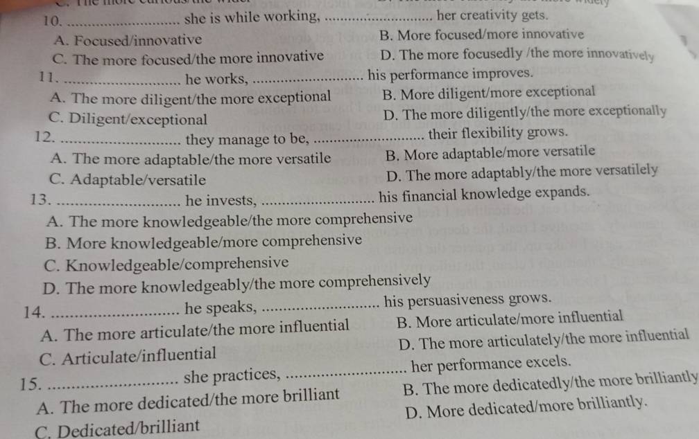 me moré e 
10. _she is while working, _her creativity gets.
A. Focused/innovative B. More focused/more innovative
C. The more focused/the more innovative D. The more focusedly /the more innovatively
11. _he works, _his performance improves.
A. The more diligent/the more exceptional B. More diligent/more exceptional
C. Diligent/exceptional D. The more diligently/the more exceptionally
12. _they manage to be, _their flexibility grows.
A. The more adaptable/the more versatile B. More adaptable/more versatile
C. Adaptable/versatile D. The more adaptably/the more versatilely
13. _he invests, _his financial knowledge expands.
A. The more knowledgeable/the more comprehensive
B. More knowledgeable/more comprehensive
C. Knowledgeable/comprehensive
D. The more knowledgeably/the more comprehensively
14. _he speaks, _his persuasiveness grows.
A. The more articulate/the more influential B. More articulate/more influential
C. Articulate/influential D. The more articulately/the more influential
15. _she practices, _her performance excels.
A. The more dedicated/the more brilliant B. The more dedicatedly/the more brilliantly
C. Dedicated/brilliant D. More dedicated/more brilliantly.